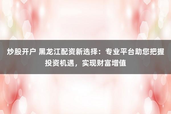 炒股开户 黑龙江配资新选择：专业平台助您把握投资机遇，实现财富增值