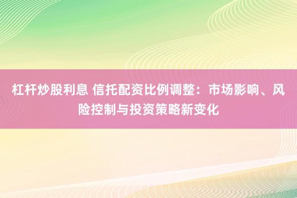 杠杆炒股利息 信托配资比例调整：市场影响、风险控制与投资策略新变化