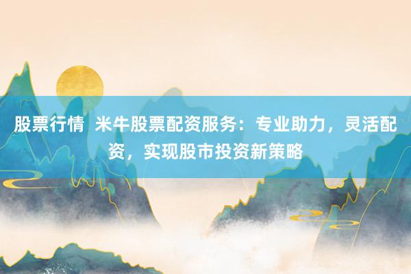 股票行情  米牛股票配资服务：专业助力，灵活配资，实现股市投资新策略