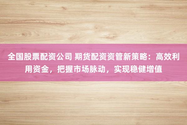 全国股票配资公司 期货配资资管新策略：高效利用资金，把握市场脉动，实现稳健增值
