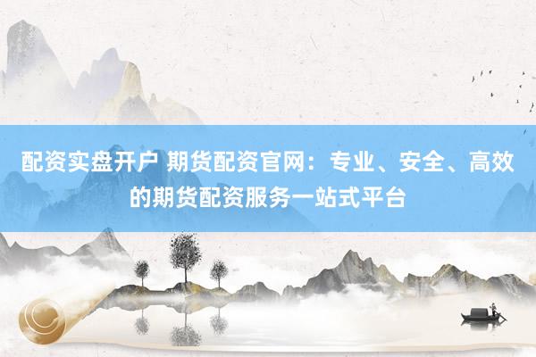 配资实盘开户 期货配资官网：专业、安全、高效的期货配资服务一站式平台