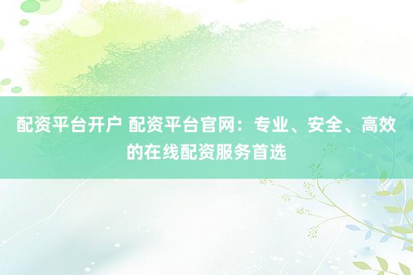配资平台开户 配资平台官网：专业、安全、高效的在线配资服务首选