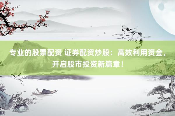 专业的股票配资 证券配资炒股：高效利用资金，开启股市投资新篇章！