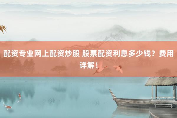 配资专业网上配资炒股 股票配资利息多少钱？费用详解！