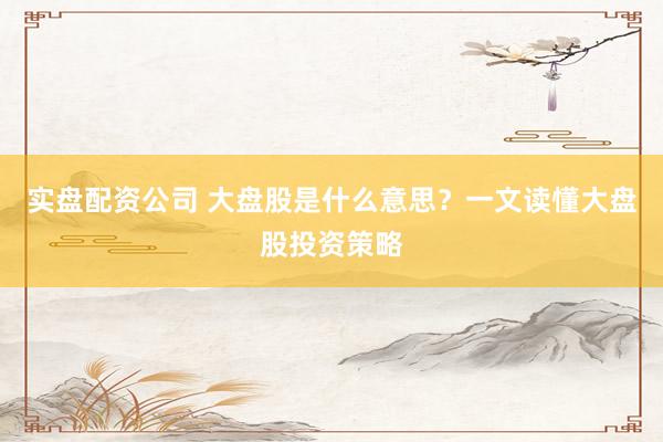 实盘配资公司 大盘股是什么意思？一文读懂大盘股投资策略