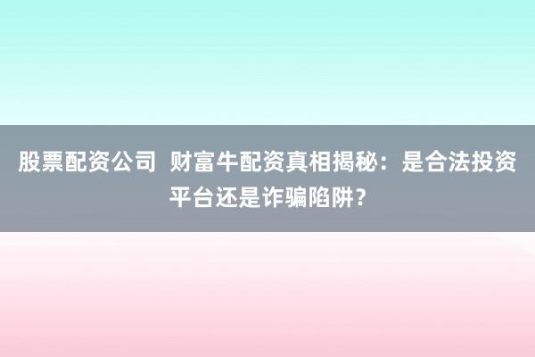 股票配资公司  财富牛配资真相揭秘：是合法投资平台还是诈骗陷阱？