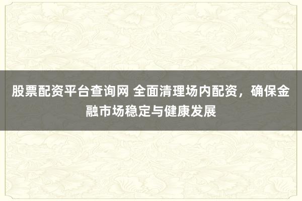 股票配资平台查询网 全面清理场内配资,确保金融市场稳定与健康发展