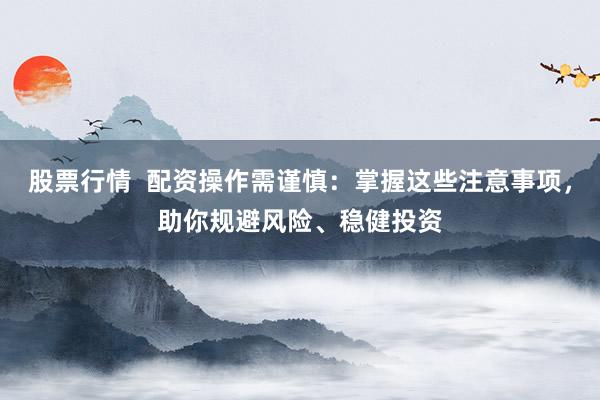 股票行情  配资操作需谨慎：掌握这些注意事项，助你规避风险、稳健投资