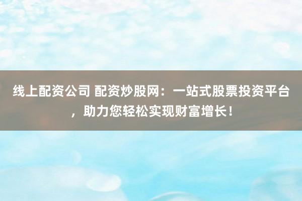 线上配资公司 配资炒股网：一站式股票投资平台，助力您轻松实现财富增长！
