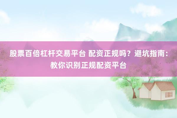 股票百倍杠杆交易平台 配资正规吗？避坑指南：教你识别正规配资平台