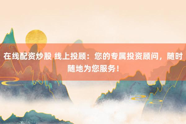 在线配资炒股 线上投顾：您的专属投资顾问，随时随地为您服务！