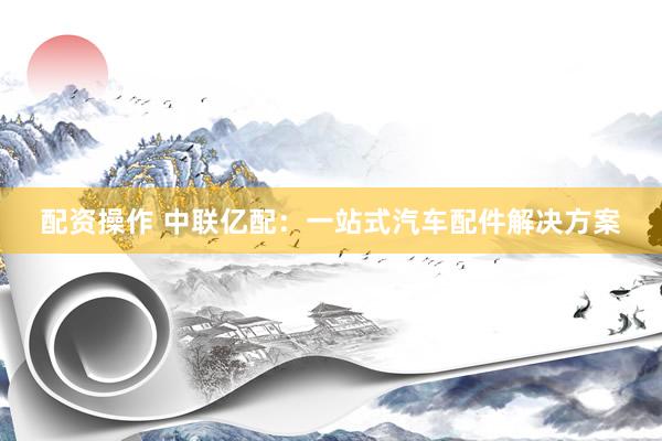 配资操作 中联亿配：一站式汽车配件解决方案