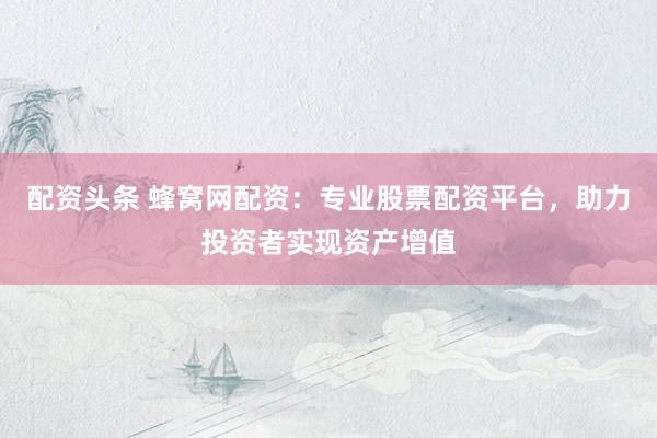 配资头条 蜂窝网配资:专业股票配资平台,助力投资者实现资产增值