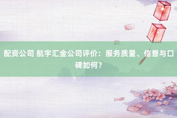 配资公司 航宇汇金公司评价：服务质量、信誉与口碑如何？