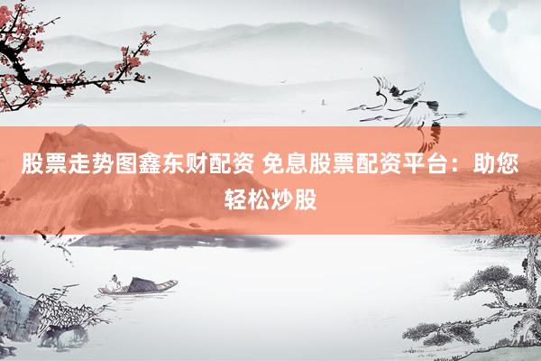 股票走势图鑫东财配资 免息股票配资平台：助您轻松炒股
