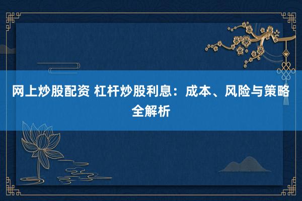 网上炒股配资 杠杆炒股利息：成本、风险与策略全解析