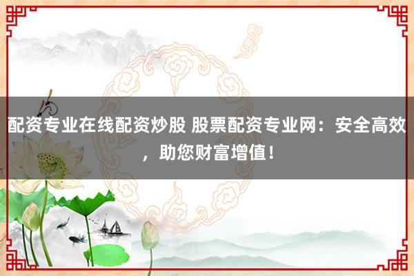 配资专业在线配资炒股 股票配资专业网：安全高效，助您财富增值！
