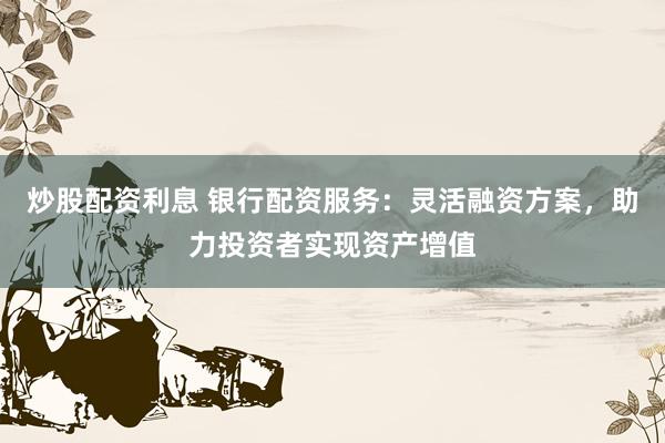 炒股配资利息 银行配资服务:灵活融资方案,助力投资者实现资产增值