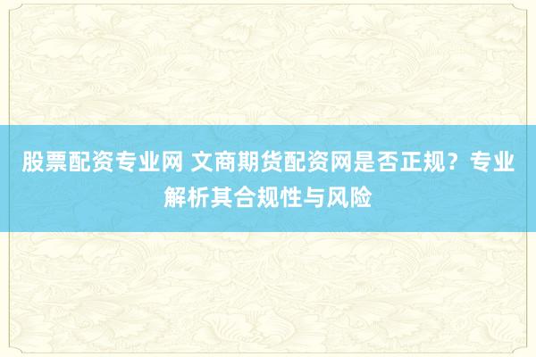 股票配资专业网 文商期货配资网是否正规？专业解析其合规性与风险