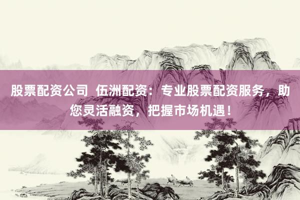 股票配资公司  伍洲配资：专业股票配资服务，助您灵活融资，把握市场机遇！
