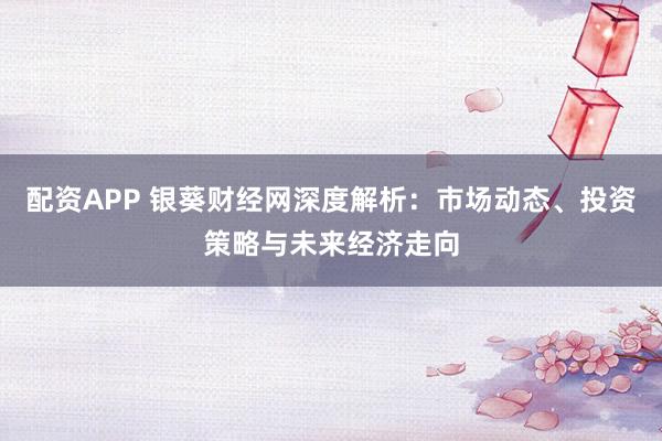 配资APP 银葵财经网深度解析：市场动态、投资策略与未来经济走向