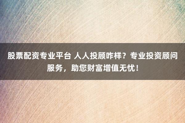股票配资专业平台 人人投顾咋样？专业投资顾问服务，助您财富增值无忧！