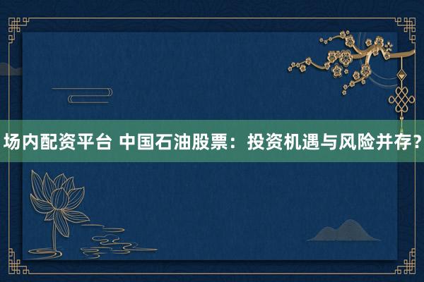 场内配资平台 中国石油股票：投资机遇与风险并存？
