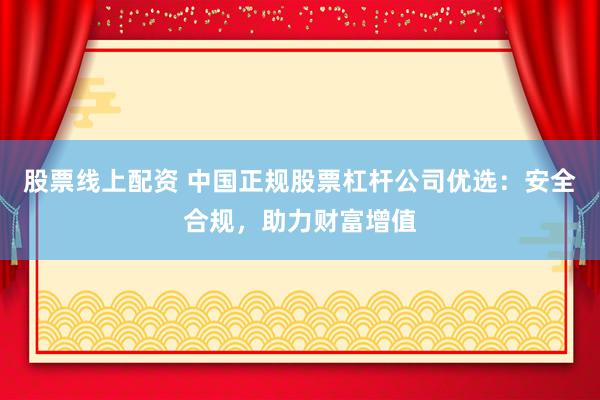 股票线上配资 中国正规股票杠杆公司优选：安全合规，助力财富增值