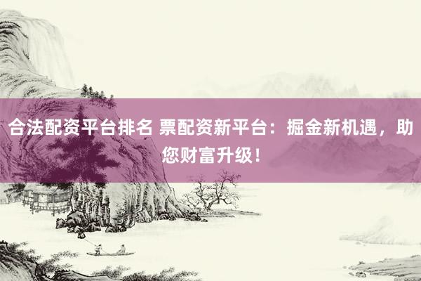 合法配资平台排名 票配资新平台:掘金新机遇,助您财富升级!