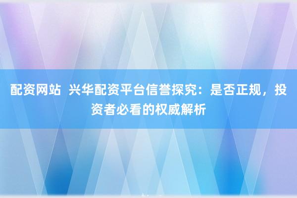 配资网站 兴华配资平台信誉探究:是否正规,投资者必看的权威解析