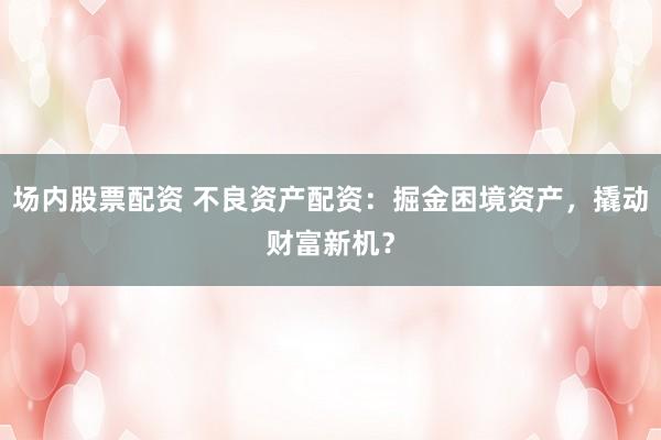 场内股票配资 不良资产配资：掘金困境资产，撬动财富新机？