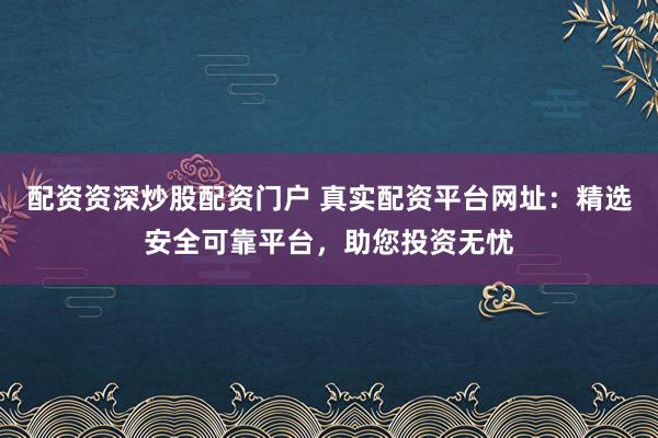 配资资深炒股配资门户 真实配资平台网址：精选安全可靠平台，助您投资无忧