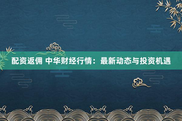 配资返佣 中华财经行情：最新动态与投资机遇