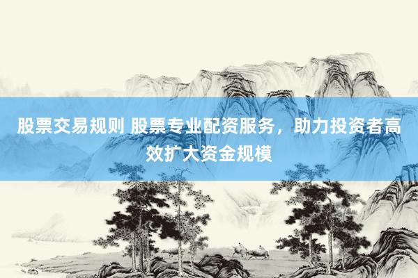 股票交易规则 股票专业配资服务，助力投资者高效扩大资金规模