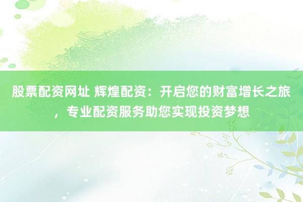 股票配资网址 辉煌配资：开启您的财富增长之旅，专业配资服务助您实现投资梦想