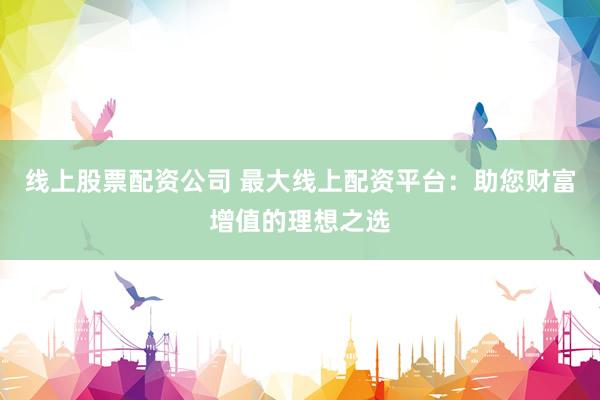 线上股票配资公司 最大线上配资平台：助您财富增值的理想之选