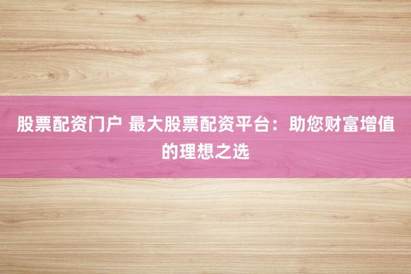 股票配资门户 最大股票配资平台：助您财富增值的理想之选