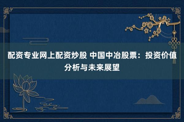 配资专业网上配资炒股 中国中冶股票：投资价值分析与未来展望