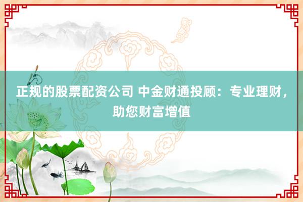 正规的股票配资公司 中金财通投顾：专业理财，助您财富增值