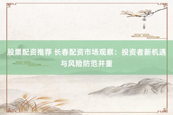 股票配资推荐 长春配资市场观察:投资者新机遇与风险防范并重