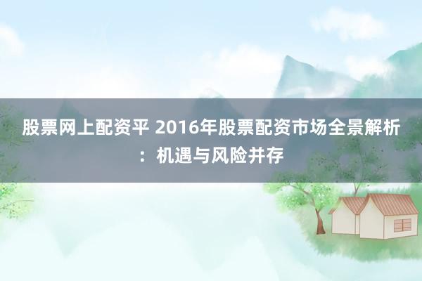 股票网上配资平 2016年股票配资市场全景解析:机遇与风险并存