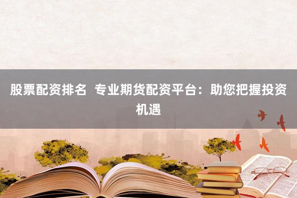 股票配资排名  专业期货配资平台：助您把握投资机遇