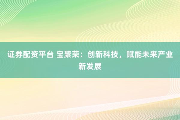 证券配资平台 宝聚荣:创新科技,赋能未来产业新发展