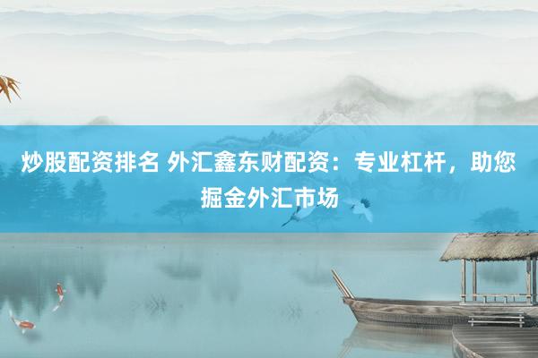 炒股配资排名 外汇鑫东财配资：专业杠杆，助您掘金外汇市场