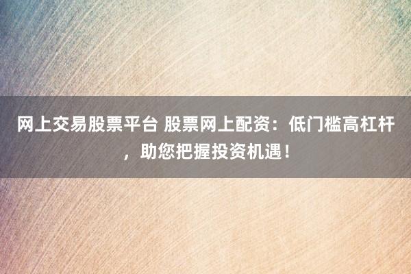 网上交易股票平台 股票网上配资：低门槛高杠杆，助您把握投资机遇！