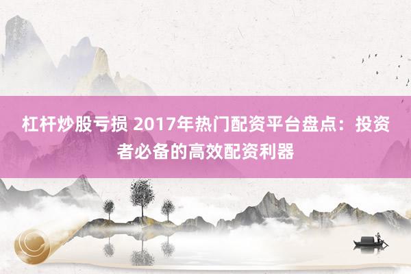 杠杆炒股亏损 2017年热门配资平台盘点：投资者必备的高效配资利器