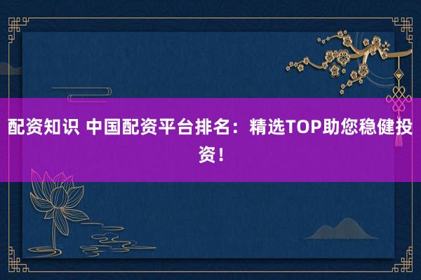 配资知识 中国配资平台排名：精选TOP助您稳健投资！