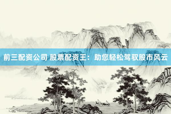前三配资公司 股票配资王：助您轻松驾驭股市风云