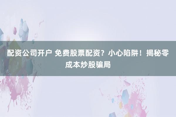 配资公司开户 免费股票配资？小心陷阱！揭秘零成本炒股骗局