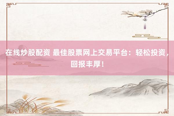 在线炒股配资 最佳股票网上交易平台：轻松投资，回报丰厚！